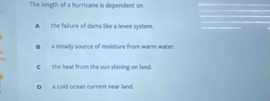 The length of a hurricane is dependent on
A the failure of dams like a levee system.
B a steady source of moisture from warm water.
c the heat from the sun shining on land.
D a cold ocean current near land.