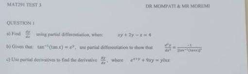 MAT291 TEST 3 DR MOMPATI & MR MOREMI 
QUESTION I 
a) Find  dy/dx  tising partial differentiation, when: xy+2y-x=4
b) Given that: tan^(-1)(tan x)=e^y , use partial differentiation to show that  d^2y/dx^2 =frac -1|tan^(-1)(tan x)|^2
c) Use partial derivatives to find the derivative  dy/dx  , where e^(x+y)+9xy=yln x