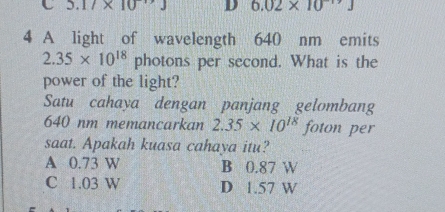 5.17* 10^(-13)J D 6.02* 10^(-19)J
4 A light of wavelength 640 nm emits
2.35* 10^(18)p photons per second. What is the
power of the light?
Satu cahaya dengan panjang gelombang
640 nm memancarkan 2.35* 10^(18) foton per
saat. Apakah kuasa cahava itu?
A 0.73 W B 0.87 W
C 1.03 W D 1.57 W