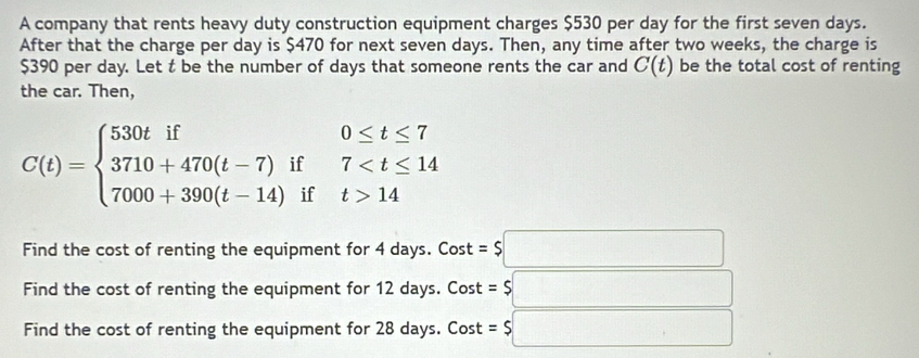 A company that rents heavy duty construction equipment charges $530 per day for the first seven days. 
After that the charge per day is $470 for next seven days. Then, any time after two weeks, the charge is
$390 per day. Let t be the number of days that someone rents the car and C(t) be the total cost of renting 
the car. Then,
C(t)=beginarrayl 530tif0≤ t≤ 7 3710+470(t-7)if7 14endarray.
Find the cost of renting the equipment for 4 days. Cost =$□
Find the cost of renting the equipment for 12 days. Cost =$□
Find the cost of renting the equipment for 28 days. Cost =$□