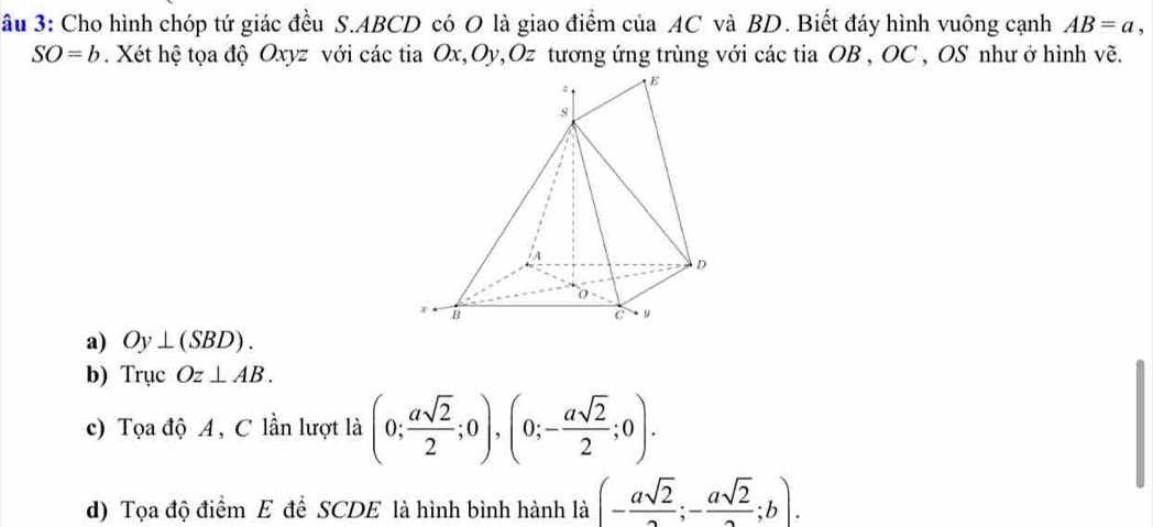 Su 3: Cho hình chóp tứ giác đều S. ABCD có O là giao điểm của AC và BD. Biết đáy hình vuông cạnh AB=a,
SO=b. Xét hệ tọa độ Oxyz với các tia Ox, Oy, Oz tương ứng trùng với các tia OB , OC , OS như ở hình về.
a) Oy⊥ (SBD).
b) Trục Oz⊥ AB.
c) Tọa độ A, C lần lượt là (0; asqrt(2)/2 ;0),(0;- asqrt(2)/2 ;0).
d) Tọa độ điểm E đề SCDE là hình bình hành là (- asqrt(2)/2 ;- asqrt(2)/2 ;b).