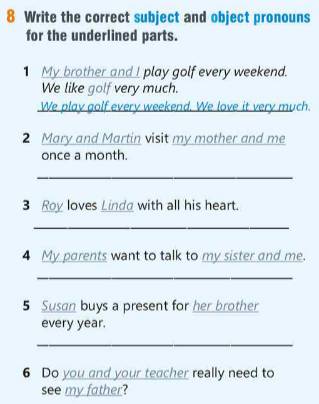 Write the correct subject and object pronouns 
for the underlined parts. 
1 My brother and I play golf every weekend. 
We like golf very much. 
We play golf every weekend. We love it very much. 
2 Mary and Martin visit my mother and me 
once a month. 
_ 
3 Roy loves Linda with all his heart. 
_ 
4 My parents want to talk to my sister and me. 
_ 
5 Susan buys a present for her brother 
every year. 
_ 
6 Do you and your teacher really need to 
see my father?