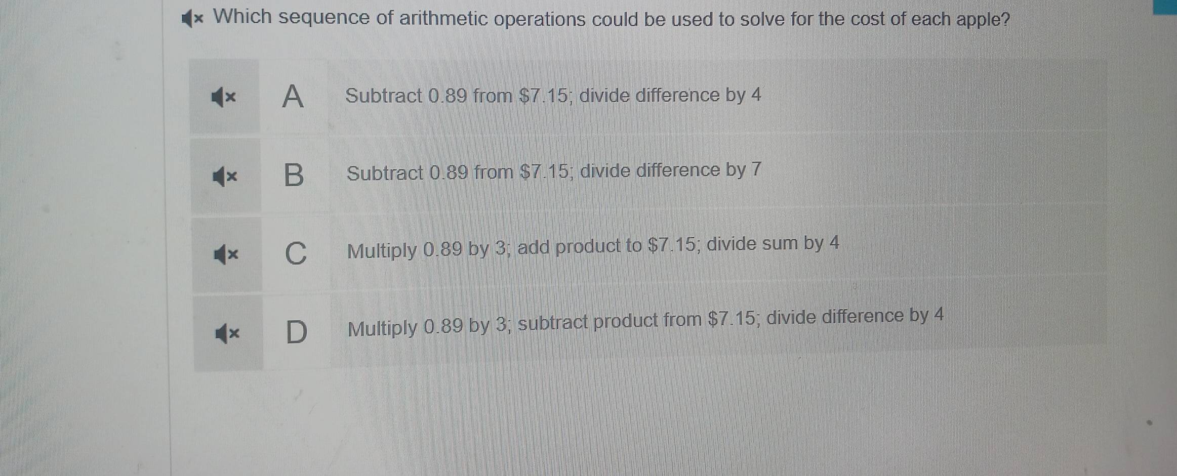 Which sequence of arithmetic operations could be used to solve for the cost of each apple?
A Subtract 0.89 from $7.15; divide difference by 4
B Subtract 0.89 from $7.15; divide difference by 7
C Multiply 0.89 by 3; add product to $7.15; divide sum by 4
Multiply 0.89 by 3; subtract product from $7.15; divide difference by 4