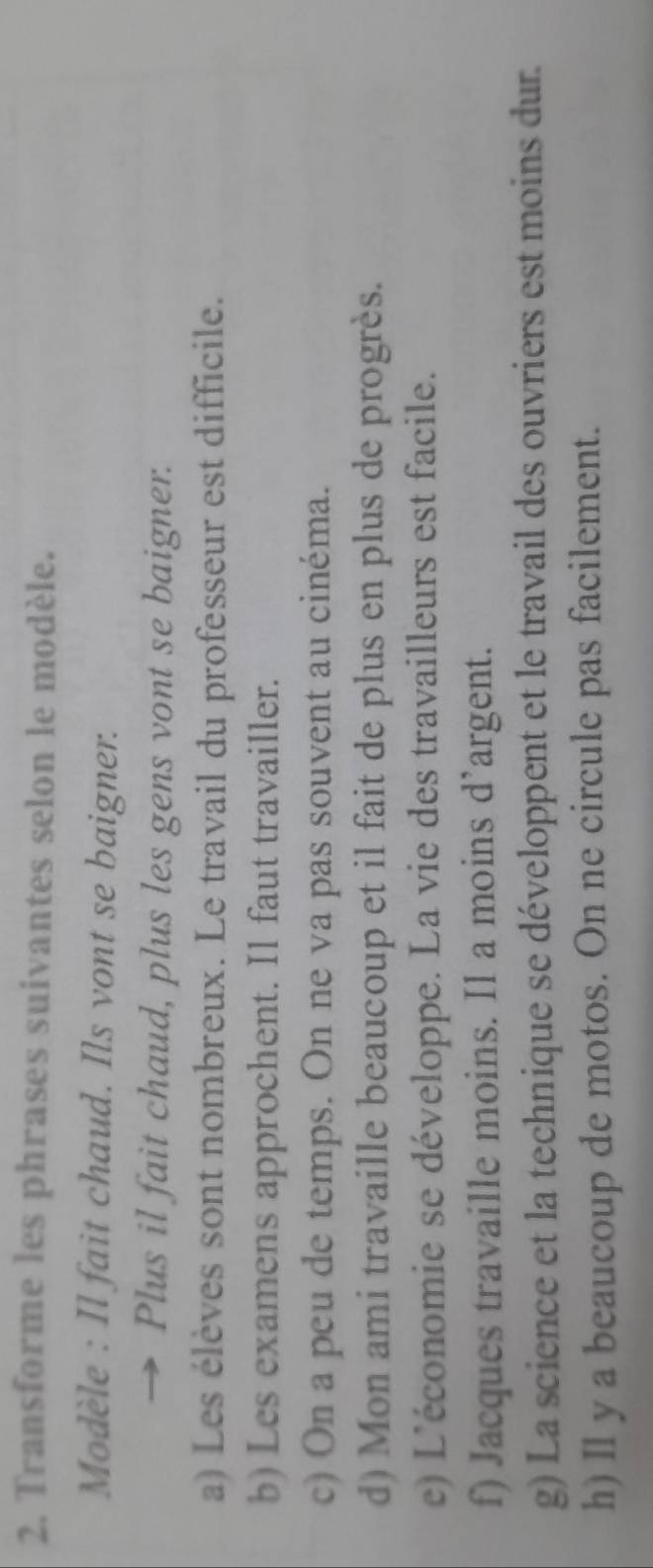 Transforme les phrases suivantes selon le modèle. 
Modèle : Il fait chaud. Ils vont se baigner. 
→ Plus il fait chaud, plus les gens vont se baigner. 
a) Les élèves sont nombreux. Le travail du professeur est difficile. 
b) Les examens approchent. Il faut travailler. 
c) On a peu de temps. On ne va pas souvent au cinéma. 
d) Mon ami travaille beaucoup et il fait de plus en plus de progrès. 
c) L'économie se développe. La vie des travailleurs est facile. 
f) Jacques travaille moins. Il a moins d’argent. 
g) La science et la technique se développent et le travail des ouvriers est moins dur. 
h) Il y a beaucoup de motos. On ne circule pas facilement.