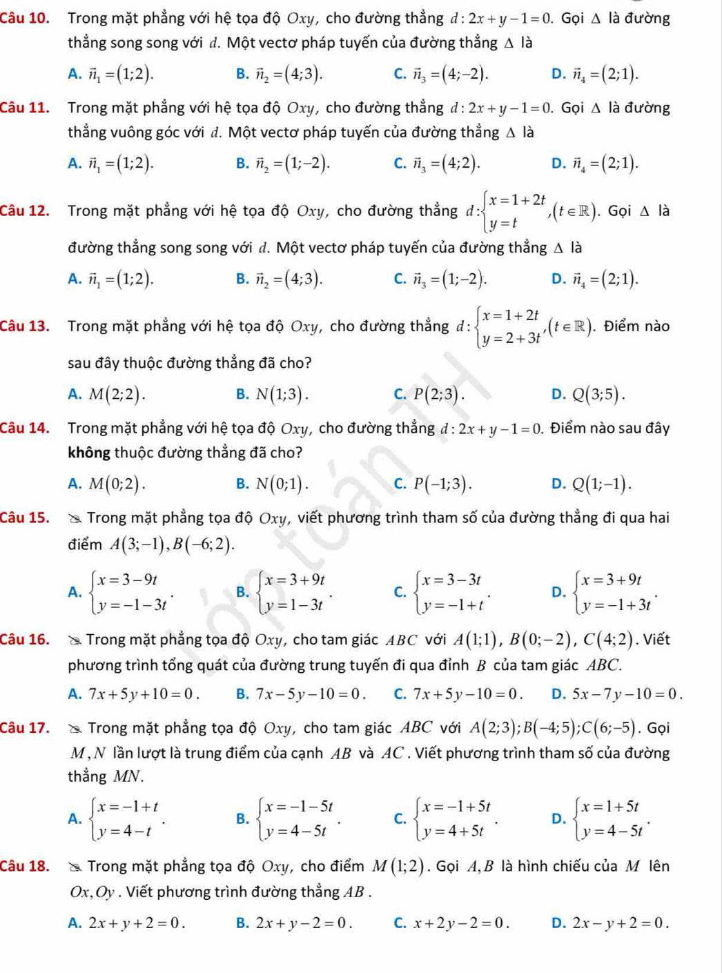 Trong mặt phẳng với hệ tọa độ Oxy, cho đường thẳng d:2x+y-1=0. Gọi △ lia đường
thẳng song song với đ. Một vectơ pháp tuyến của đường thẳng △ lia
A. vector n_1=(1;2). B. vector n_2=(4;3). C. vector n_3=(4;-2). D. vector n_4=(2;1).
Câu 11. Trong mặt phẳng với hệ tọa độ Oxy, cho đường thẳng d:2x+y-1=0. Gọi △ lia đường
thẳng vuông góc với d. Một vectơ pháp tuyến của đường thẳng △ l_ à
A. vector n_1=(1;2). vector n_2=(1;-2). C. vector n_3=(4;2). D. vector n_4=(2;1).
B.
Câu 12. Trong mặt phẳng với hệ tọa độ Oxy, cho đường thẳng d:beginarrayl x=1+2t y=tendarray. ,(t∈ R). Gọi △ lia
đường thẳng song song với đ. Một vectơ pháp tuyến của đường thẳng △ lia
A. vector n_1=(1;2). vector n_2=(4;3). C. vector n_3=(1;-2). D. vector n_4=(2;1).
B.
Câu 13. Trong mặt phẳng với hệ tọa độ Oxy, cho đường thẳng d:beginarrayl x=1+2t y=2+3tendarray. ,(t∈ R). Điểm nào
sau đây thuộc đường thẳng đã cho?
A. M(2;2). N(1;3). P(2;3). Q(3;5).
B.
C.
D.
Câu 14. Trong mặt phẳng với hệ tọa độ Oxy, cho đường thẳng đ : 2x+y-1=0 Điểm nào sau đây
không thuộc đường thẳng đã cho?
A. M(0;2). N(0;1). P(-1;3). D. Q(1;-1).
B.
C.
Câu 15.  Trong mặt phẳng tọa độ Oxy v, viết phương trình tham số của đường thẳng đi qua hai
điểm A(3;-1),B(-6;2).
A. beginarrayl x=3-9t y=-1-3tendarray. . B. beginarrayl x=3+9t y=1-3tendarray. . C. beginarrayl x=3-3t y=-1+tendarray. . D. beginarrayl x=3+9t y=-1+3tendarray. .
Câu 16. X Trong mặt phẳng tọa độ Oxy, cho tam giác ABC với A(1;1),B(0;-2),C(4;2). Viết
phương trình tổng quát của đường trung tuyến đi qua đỉnh B của tam giác ABC.
A. 7x+5y+10=0. B. 7x-5y-10=0. C. 7x+5y-10=0. D. 5x-7y-10=0.
Câu 17. × Trong mặt phẳng tọa độ Oxy, cho tam giác ABC với A(2;3);B(-4;5);C(6;-5). Gọi
M , N lần lượt là trung điểm của cạnh AB và AC . Viết phương trình tham số của đường
thẳng MN.
A. beginarrayl x=-1+t y=4-tendarray. . B. beginarrayl x=-1-5t y=4-5tendarray. . C. beginarrayl x=-1+5t y=4+5tendarray. . D. beginarrayl x=1+5t y=4-5tendarray. .
Câu 18. × Trong mặt phẳng tọa độ Oxy, cho điểm M(1;2). Gọi A, B là hình chiếu của M lên
Ox,Oy . Viết phương trình đường thẳng AB .
A. 2x+y+2=0. B. 2x+y-2=0. C. x+2y-2=0. D. 2x-y+2=0.