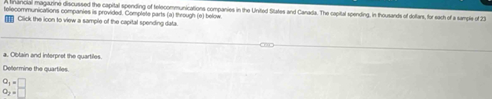 A linancial magazine discussed the capital spending of telecommunications companies in the United States and Canada. The capital spending, in thousands of dollars, for each of a sample of 23
telecommunications companies is provided. Complete parts (a) through (e) below. 
€ Click the icon to view a sample of the capital spending data. 
a. Obtain and interpret the quartiles. 
Determine the quartiles.
Q_1=□
O_2=□