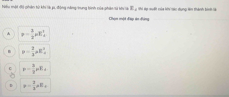 ếu mật độ phân tử khí là μ, động năng trung bình của phân tử khí là overline E_d thì áp suất của khí tác dụng lên thành bình là
Chọn một đáp án đúng
A p= 3/2 mu overline E_d^(2.
B p=frac 2)3mu overline E_d^(2.
C p=frac 3)2mu overline E_d.
D p= 2/3 mu overline E_d.