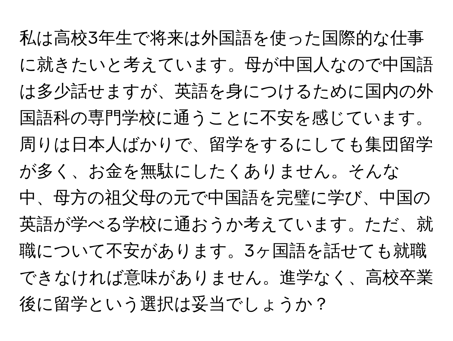 私は高校3年生で将来は外国語を使った国際的な仕事に就きたいと考えています。母が中国人なので中国語は多少話せますが、英語を身につけるために国内の外国語科の専門学校に通うことに不安を感じています。周りは日本人ばかりで、留学をするにしても集団留学が多く、お金を無駄にしたくありません。そんな中、母方の祖父母の元で中国語を完璧に学び、中国の英語が学べる学校に通おうか考えています。ただ、就職について不安があります。3ヶ国語を話せても就職できなければ意味がありません。進学なく、高校卒業後に留学という選択は妥当でしょうか？