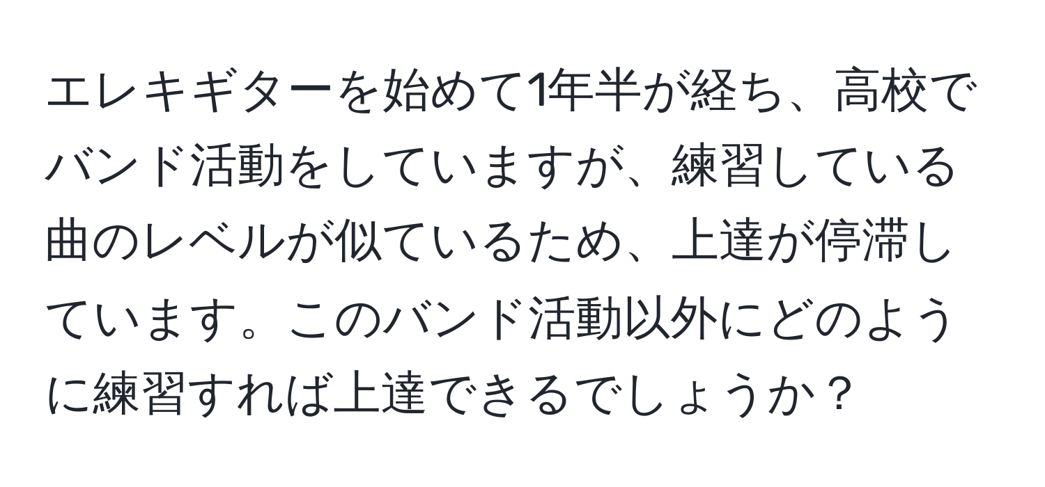 エレキギターを始めて1年半が経ち、高校でバンド活動をしていますが、練習している曲のレベルが似ているため、上達が停滞しています。このバンド活動以外にどのように練習すれば上達できるでしょうか？