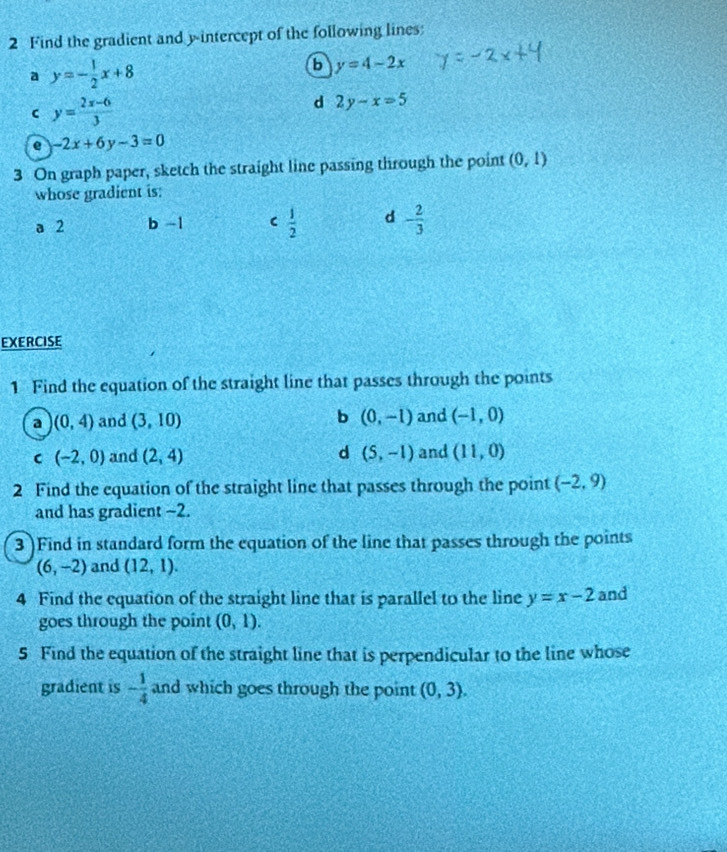 Find the gradient and y-intercept of the following lines:
a y=- 1/2 x+8
b y=4-2x
C y= (2x-6)/3 
d 2y-x=5
e -2x+6y-3=0
3 On graph paper, sketch the straight line passing through the point (0,1)
whose gradient is:
 1/2 
a 2 b -1 d - 2/3 
EXERCISE
1 Find the equation of the straight line that passes through the points
a (0,4) and (3,10) b (0,-1) and (-1,0)
C (-2,0) and (2,4) d (5,-1) and (11,0)
2 Find the equation of the straight line that passes through the point (-2,9)
and has gradient ~2.
3 )Find in standard form the equation of the line that passes through the points
(6,-2) and (12,1). 
4 Find the equation of the straight line that is parallel to the line y=x-2 and
goes through the point (0,1). 
5 Find the equation of the straight line that is perpendicular to the line whose
gradient is - 1/4  and which goes through the point (0,3).