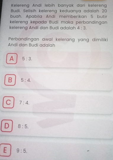 Kelereng Andi lebih banyak dari kelereng
Budi. Selisih kelereng keduanya adalah 20
buah. Apabila Andi memberikan 5 butir
kelereng kepada Budi maka perbandingan
kelereng Andi dan Budi adalah 4:3. 
Perbandingan awal kelerang yang dimiliki
Andi dan Budi adalah
A 5:3.
B 5:4.
C 7:4.
D 8:5.
E 9:5.