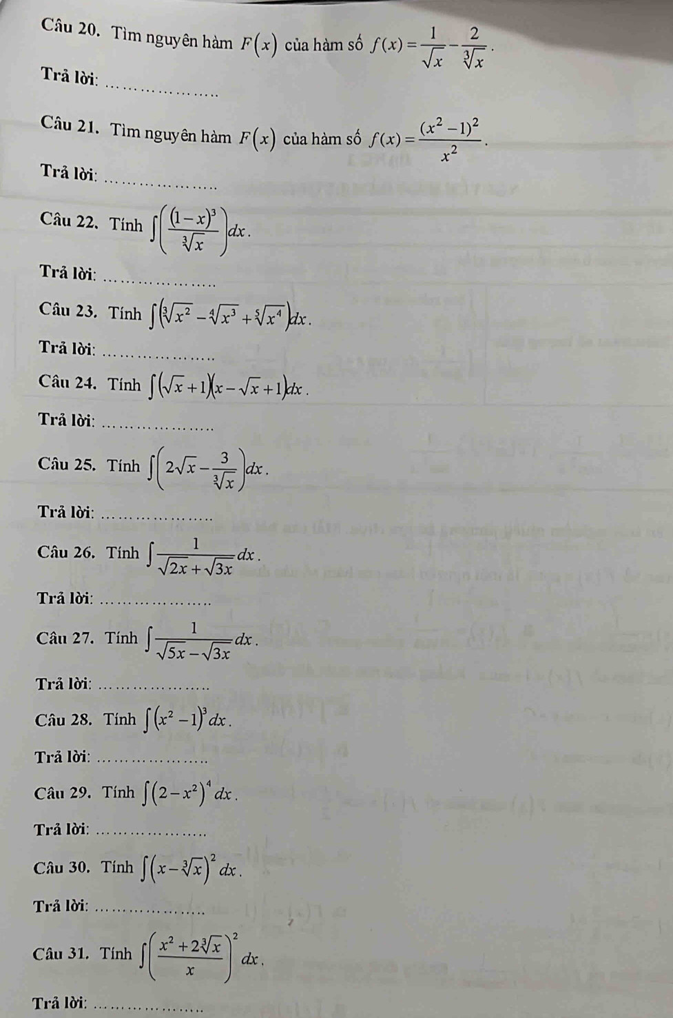 Tìm nguyên hàm F(x) của hàm số f(x)= 1/sqrt(x) - 2/sqrt[3](x) . 
_ 
Trả lời: 
Câu 21. Tìm nguyên hàm F(x) của hàm số f(x)=frac (x^2-1)^2x^2. 
_ 
Trả lời: 
Câu 22、 Tính ∈t (frac (1-x)^3sqrt[3](x))dx. 
_ 
Trả lời: 
Câu 23. Tính ∈t (sqrt[3](x^2)-sqrt[4](x^3)+sqrt[5](x^4))dx. 
Trả lời:_ 
Câu 24. Tính ∈t (sqrt(x)+1)(x-sqrt(x)+1)dx. 
Trả lời:_ 
Câu 25. Tính ∈t (2sqrt(x)- 3/sqrt[3](x) )dx. 
Trả lời:_ 
Câu 26. Tính ∈t  1/sqrt(2x)+sqrt(3x) dx. 
Trả lời:_ 
Câu 27. Tính ∈t  1/sqrt(5x)-sqrt(3x) dx. 
Trả lời:_ 
Câu 28. Tính ∈t (x^2-1)^3dx. 
Trả lời:_ 
Câu 29. Tính ∈t (2-x^2)^4dx. 
Trả lời:_ 
Câu 30. Tính ∈t (x-sqrt[3](x))^2dx. 
Trả lời:_ 
Câu 31. Tính ∈t ( (x^2+2sqrt[3](x))/x )^2dx. 
Trả lời:_