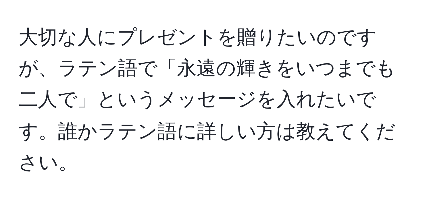 大切な人にプレゼントを贈りたいのですが、ラテン語で「永遠の輝きをいつまでも二人で」というメッセージを入れたいです。誰かラテン語に詳しい方は教えてください。