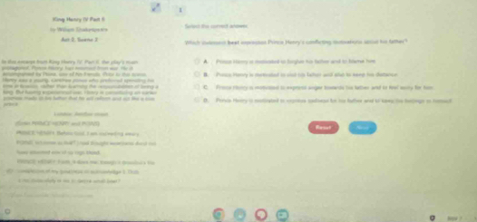 King Manry (V Past I
by Wihem Sakespexis Swient the currect anowes
Which ioteest beat emprssson Pircin Henry'c conficting sunvations seiue to tather?
to tis eecarge four King Henry ?V! Par i the pay's man A. Primss Hiry it mutsted to toigive ns taher and to tme him
paned. Plms Harry has mmoad tom war. te it B. Pasce Henry is mettusted in ssd iis lahor and also to keee he datacce
erpmpaned ty Phine, ane of ho tenals. Pstor to tho sceso

oe a scion ca er than barning the rnsutoten of being a C Procw riey is motivaed to express angar towwds too lather ad to fvol moiry for him
hng. at haing soconsnnst cen. H enry is comotating an sark
D. Pervia Heery is moticated to crpones tadiess tor to father and to kwy te helege on homacl
j 
Lnti hota aa
n PC RTY an PAT Reset .
a Hihrt. Betoa Sasd, I em usimedng emary

ad of s rge thand 
o of my bad tras a m detg e t T