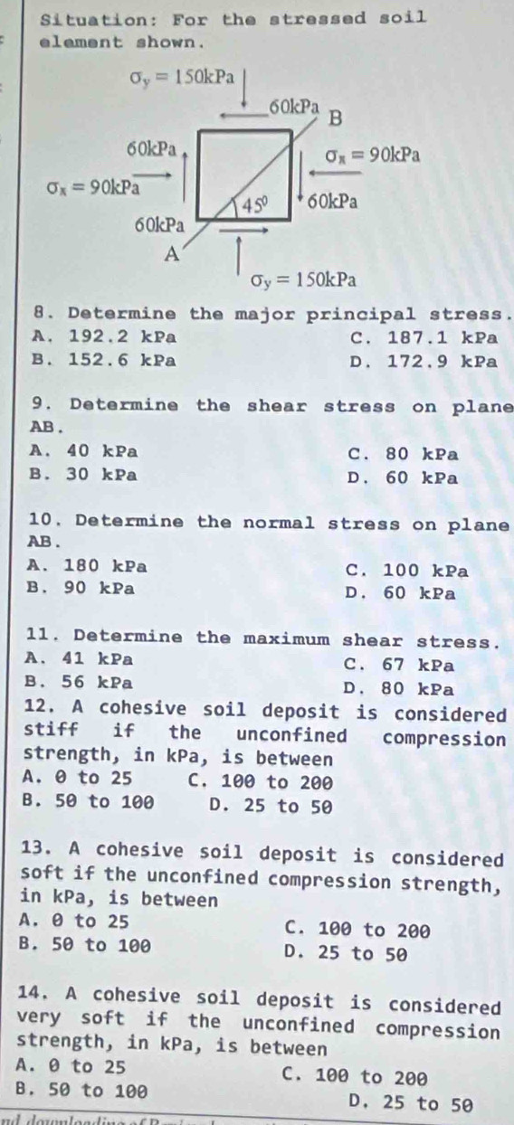 Situation: For the stressed soil
element shown.
sigma _y=150kPa
60kPa B
60kPa
sigma _π =90kPa
sigma _x=90kPa
45° 60kPa
60kPa
A
sigma _y=150kPa
8. Determine the major principal stress.
A. 192.2 kPa C. 187.1 kPa
B. 152.6 kPa D. 172.9 kPa
9. Determine the shear stress on plane
AB.
A. 40 kPa C. 80 kPa
B. 30 kPa D. 60 kPa
10. Determine the normal stress on plane
AB.
A. 180 kPa C. 100 kPa
B. 90 kPa D. 60 kPa
11. Determine the maximum shear stress.
A. 41 kPa C. 67 kPa
B. 56 kPa D. 80 kPa
12. A cohesive soil deposit is considered
stiff if the unconfined compression
strength, in kPa, is between
A. 0 to 25 C. 100 to 200
B. 50 to 100 D. 25 to 50
13. A cohesive soil deposit is considered
soft if the unconfined compression strength,
in kPa, is between
A. θ to 25 C. 100 to 200
B. 50 to 100 D. 25 to 50
14. A cohesive soil deposit is considered
very soft if the unconfined compression
strength, in kPa, is between
A. θ to 25 C. 100 to 200
B. 50 to 100 D. 25 to 50