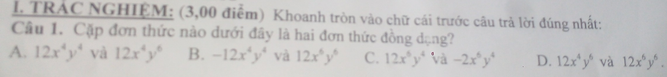 TRAC NGHIỆM: (3,00 điểm) Khoanh tròn vào chữ cái trước câu trả lời đúng nhất:
Câu 1. Cặp đơn thức nào dưới đây là hai đơn thức đồng dạng?
A. 12x^4y^4 và 12x^4y^6 B. -12x^4y^4 và 12x^6y^6 C. 12x^6y^4 và -2x^6y^4 D. 12x^4y^6 và 12x^6y^6.