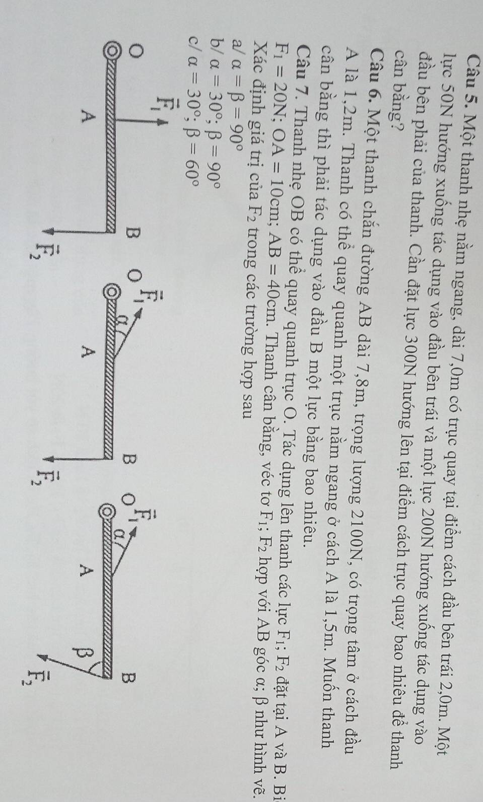 Một thanh nhẹ nằm ngang, dài 7,0m có trục quay tại điểm cách đầu bên trái 2,0m. Một
lực 50N hướng xuống tác dụng vào đầu bên trái và một lực 200N hướng xuống tác dụng vào
đầu bên phải của thanh. Cần đặt lực 300N hướng lên tại điểm cách trục quay bao nhiêu để thanh
cân bằng?
Câu 6. Một thanh chắn đường AB dài 7,8m, trọng lượng 2100N, có trọng tâm ở cách đầu
A là 1,2m. Thanh có thể quay quanh một trục nằm ngang ở cách A là 1,5m. Muốn thanh
cân bằng thì phải tác dụng vào đầu B một lực bằng bao nhiêu.
Câu 7. Thanh nhẹ OB có thể quay quanh trục O. Tác dụng lên thanh các lực F_1; F_2 đặt tại A và B. Bi
F_1=20N;OA=10cm;AB=40cm. Thanh cân bằng, véc tơ F_1;F_2 hợp với AB góc α; β như hình vẽ.
Xác định giá trị của F_2 trong các trường hợp sau
a/ alpha =beta =90°
b/ alpha =30°;beta =90°
c/ alpha =30°;beta =60°