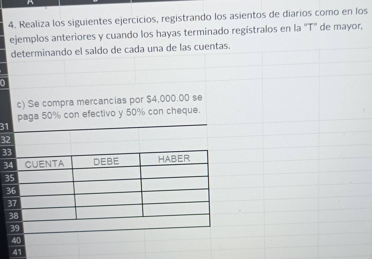 Realiza los siguientes ejercicios, registrando los asientos de diarios como en los 
ejemplos anteriores y cuando los hayas terminado regístralos en la “T” de mayor, 
determinando el saldo de cada una de las cuentas. 
0 
c) Se compra mercancías por $4,000.00 se 
paga 50% con efectivo y 50% con cheque.
31
3
3
3
41