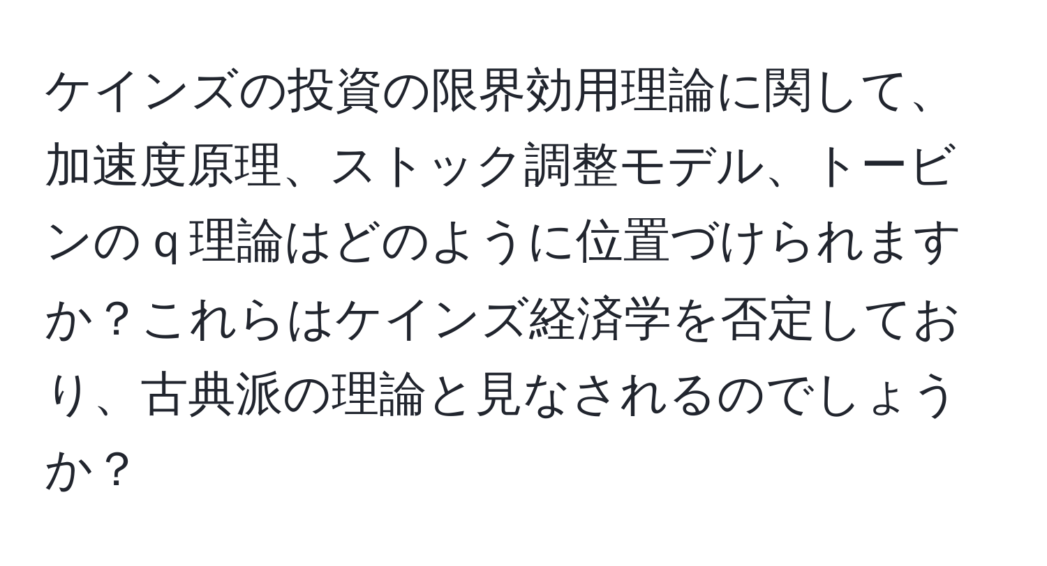 ケインズの投資の限界効用理論に関して、加速度原理、ストック調整モデル、トービンのｑ理論はどのように位置づけられますか？これらはケインズ経済学を否定しており、古典派の理論と見なされるのでしょうか？