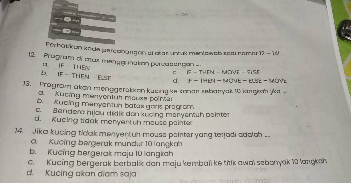 buching mouseparter ? the
10
sop
Perhatikan kode percabangan di atas untuk menjawab soal nomor 12 - 14!
12. Program di atas menggunakan percabangan ...
a. IF - THEN
c. IF - THEN - MOVE - ELSE
b. IF - THEN - ELSE
d. IF - THEN - MOVE - ELSE - MOVE
13. Program akan menggerakkan kucing ke kanan sebanyak 10 langkah jika ....
a. Kucing menyentuh mouse pointer
b. Kucing menyentuh batas garis program
c. Bendera hijau diklik dan kucing menyentuh pointer
d. Kucing tidak menyentuh mouse pointer
14. Jika kucing tidak menyentuh mouse pointer yang terjadi adalah ....
a. Kucing bergerak mundur 10 langkah
b. Kucing bergerak maju 10 langkah
c. Kucing bergerak berbalik dan maju kembali ke titik awal sebanyak 10 langkah
d. Kucing akan diam saja