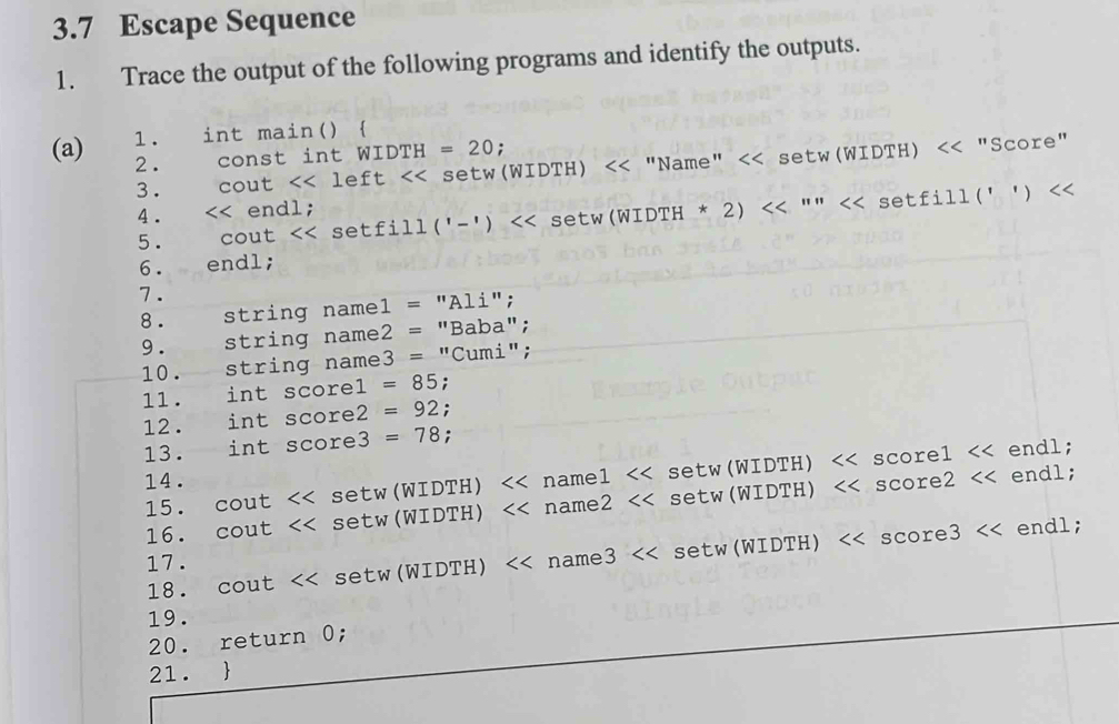 3.7 Escape Sequence 
1. Trace the output of the following programs and identify the outputs. 
1. int main()  
(a) 2. const int WIDTH =20; 
3. cout left << setw(WIDTH) << "Name" << se tw(WIDTH)<<''Score'' 
4 . <tex> endl; 
5. cout << setfill ('-')  << setw (WIDTH * 2) <<''''<<setfill('')
6. endl; 
7 . 
8 . string namel = "Ali"; 
9 . string name2 = "Baba"; 
10. string name3 = "Cumi"; 
1l. int scorel =85; 
12. int score2 =92 : 
13. int score3 =78. 
14. score2 endl; 
15. cout << setw (WIDTH) << namel << setw(WIDTH)  <<sco ce1<< endl; 
16.  cout << setw (WIDTH) name2 << setw (WIDTH)
17. ndl; 
18. cout << setw (WIDTH) name3 << setw(WIDTH)  << core3<<e
19. 
20. return 0; 
21. 