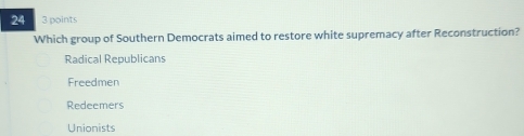 24 3 points
Which group of Southern Democrats aimed to restore white supremacy after Reconstruction?
Radical Republicans
Freedmen
Redeemers
Unionists