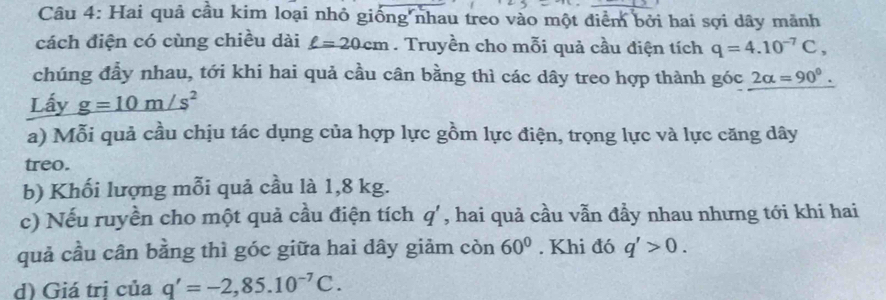 Hai quả cầu kim loại nhỏ giống nhau treo vào một điểm bởi hai sợi dây mãnh 
cách điện có cùng chiều dài ell =20cm. Truyền cho mỗi quả cầu điện tích q=4.10^(-7)C, 
chúng đầy nhau, tới khi hai quả cầu cân bằng thì các dây treo hợp thành góc 2alpha =90^0. 
Lấy g=10m/s^2
a) Mỗi quả cầu chịu tác dụng của hợp lực gồm lực điện, trọng lực và lực căng dây 
treo. 
b) Khối lượng mỗi quả cầu là 1,8 kg. 
c) Nếu ruyền cho một quả cầu điện tích q' , hai quả cầu vẫn đầy nhau nhưng tới khi hai 
quả cầu cân bằng thì góc giữa hai dây giảm còn 60°. Khi đó q'>0. 
d) Giá trị của q'=-2,85.10^(-7)C.