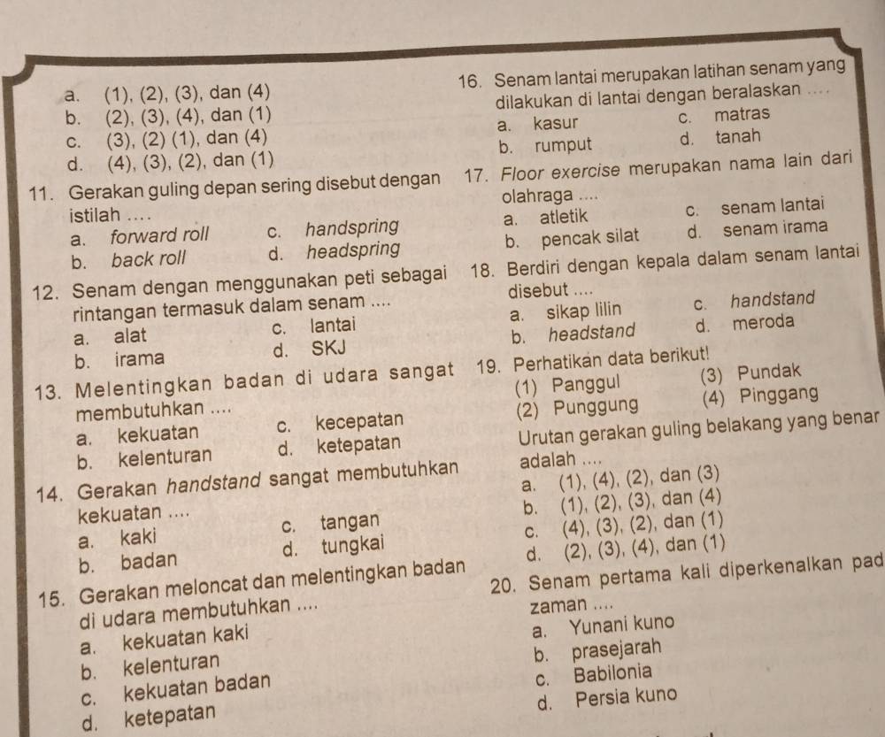 a. (1), (2), (3), dan (4) 16. Senam lantai merupakan latihan senam yang
b. (2), (3), (4), dan (1) dilakukan di lantai dengan beralaskan ....
c. (3), (2) (1), dan (4) a. kasur c. matras
d. (4), (3), (2), dan (1) b. rumput d. tanah
11. Gerakan guling depan sering disebut dengan 17. Floor exercise merupakan nama lain dari
olahraga …
istilah ...
a. forward roll c. handspring a. atletik c. senam lantai
b. back roll d. headspring b. pencak silat d. senam irama
12. Senam dengan menggunakan peti sebagai 18. Berdiri dengan kepala dalam senam lantai
rintangan termasuk dalam senam .... disebut ....
a. alat c. lantai a. sikap lilin c. handstand
b. irama d. SKJ b. headstand d. meroda
13. Melentingkan badan di udara sangat 19. Perhatikan data berikut!
membutuhkan .... (1) Panggul (3) Pundak
a. kekuatan c. kecepatan (2) Punggung (4) Pinggang
b. kelenturan d. ketepatan Urutan gerakan guling belakang yang benar
14. Gerakan handstand sangat membutuhkan adalah ....
a. (1), (4), (2), dan (3)
kekuatan ....
a. kaki c. tangan b. (1), (2), (3), dan (4)
b. badan d. tungkai c. (4), (3), (2), dan (1)
15. Gerakan meloncat dan melentingkan badan d. (2), (3), (4), dan (1)
di udara membutuhkan .... 20. Senam pertama kali diperkenalkan pad
zaman ....
a. kekuatan kaki
b. kelenturan a. Yunani kuno
b. prasejarah
c. kekuatan badan
d. ketepatan c. Babilonia
d. Persia kuno