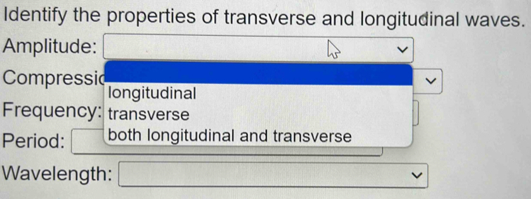 Identify the properties of transverse and longitudinal waves. 
Amplitude: 
Compressid 
longitudinal 
Frequency: transverse 
Period: both longitudinal and transverse 
Wavelength: