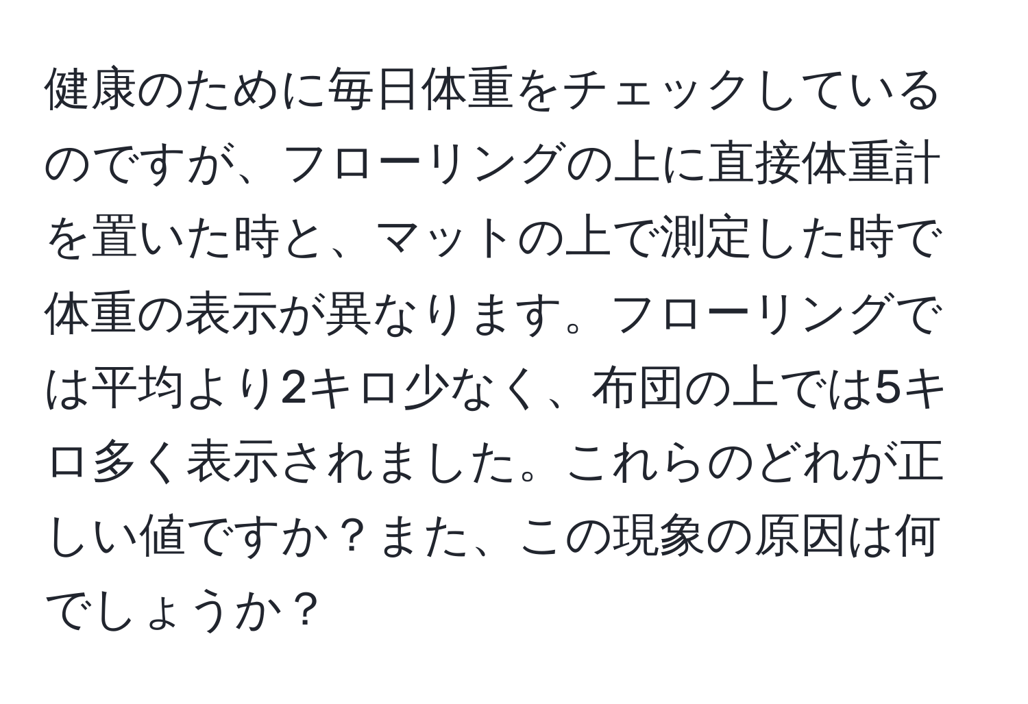 健康のために毎日体重をチェックしているのですが、フローリングの上に直接体重計を置いた時と、マットの上で測定した時で体重の表示が異なります。フローリングでは平均より2キロ少なく、布団の上では5キロ多く表示されました。これらのどれが正しい値ですか？また、この現象の原因は何でしょうか？