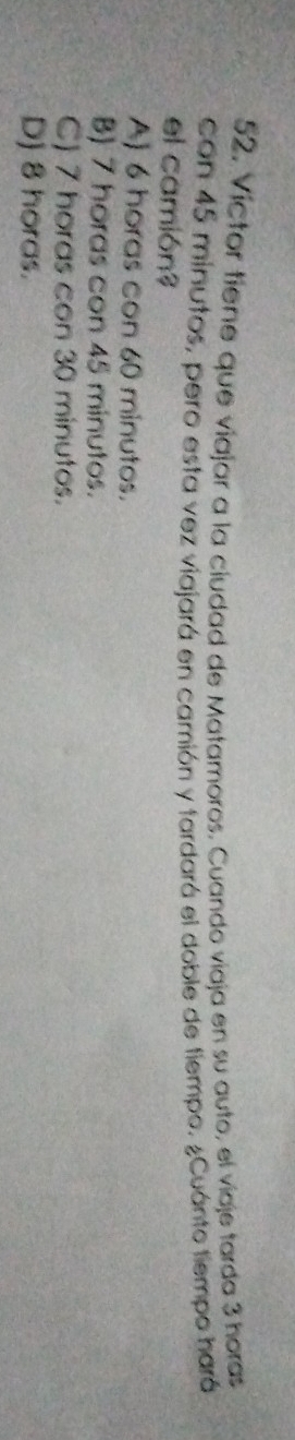 Víctor tiene que viajar a la ciudad de Matamoros. Cuando viaja en su auto, el viaje tarda 3 horas
con 45 minutos, pero esta vez viajará en camión y tardará el doble de tiempo. ¿Cuánto tiempo hará
el camión?
A) 6 horas con 60 minutos.
B) 7 horas con 45 minutos.
C) 7 horas con 30 minutos.
D) 8 horas.
