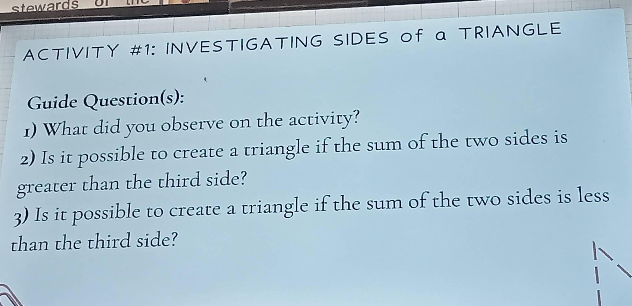 stewards or 
ACTIVITY #1: INVESTIGATING SIDES of a TRIANGLE 
Guide Question(s): 
1) What did you observe on the activity? 
2) Is it possible to create a triangle if the sum of the two sides is 
greater than the third side? 
3) Is it possible to create a triangle if the sum of the two sides is less 
than the third side?