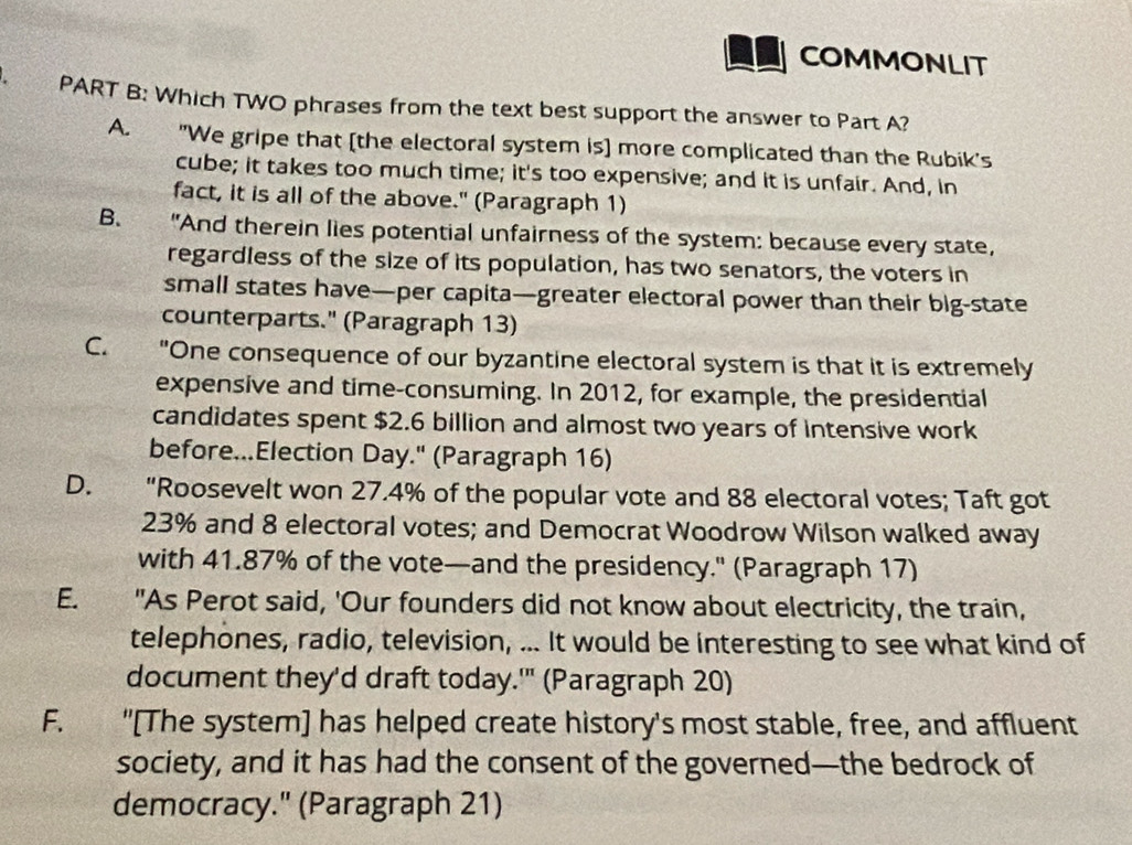 COMMONLIT
PART B: Which TWO phrases from the text best support the answer to Part A?
A. "We gripe that [the electoral system is] more complicated than the Rubik's
cube; it takes too much time; it's too expensive; and it is unfair. And, in
fact, it is all of the above." (Paragraph 1)
B. "And therein lies potential unfairness of the system: because every state,
regardless of the size of its population, has two senators, the voters in
small states have—per capita—greater electoral power than their big-state
counterparts." (Paragraph 13)
C. "One consequence of our byzantine electoral system is that it is extremely
expensive and time-consuming. In 2012, for example, the presidential
candidates spent $2.6 billion and almost two years of intensive work
before...Election Day." (Paragraph 16)
D. “Roosevelt won 27.4% of the popular vote and 88 electoral votes; Taft got
23% and 8 electoral votes; and Democrat Woodrow Wilson walked away
with 41.87% of the vote—and the presidency." (Paragraph 17)
E. "As Perot said, 'Our founders did not know about electricity, the train,
telephones, radio, television, ... It would be interesting to see what kind of
document they'd draft today.'" (Paragraph 20)
F. "[The system] has helped create history's most stable, free, and affluent
society, and it has had the consent of the governed—the bedrock of
democracy." (Paragraph 21)