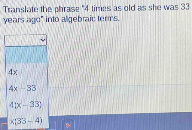 Translate the phrase “ 4 times as old as she was 33
years ago" into algebraic terms.
4x
4x-33
4(x-33)
x(33-4)