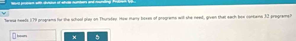 Word problem with division of whole numbers and rounding: Problem typ... 
Teresa needs 179 programs for the school play on Thursday. How many boxes of programs will she need, given that each box contains 32 programs? 
baxes 
×