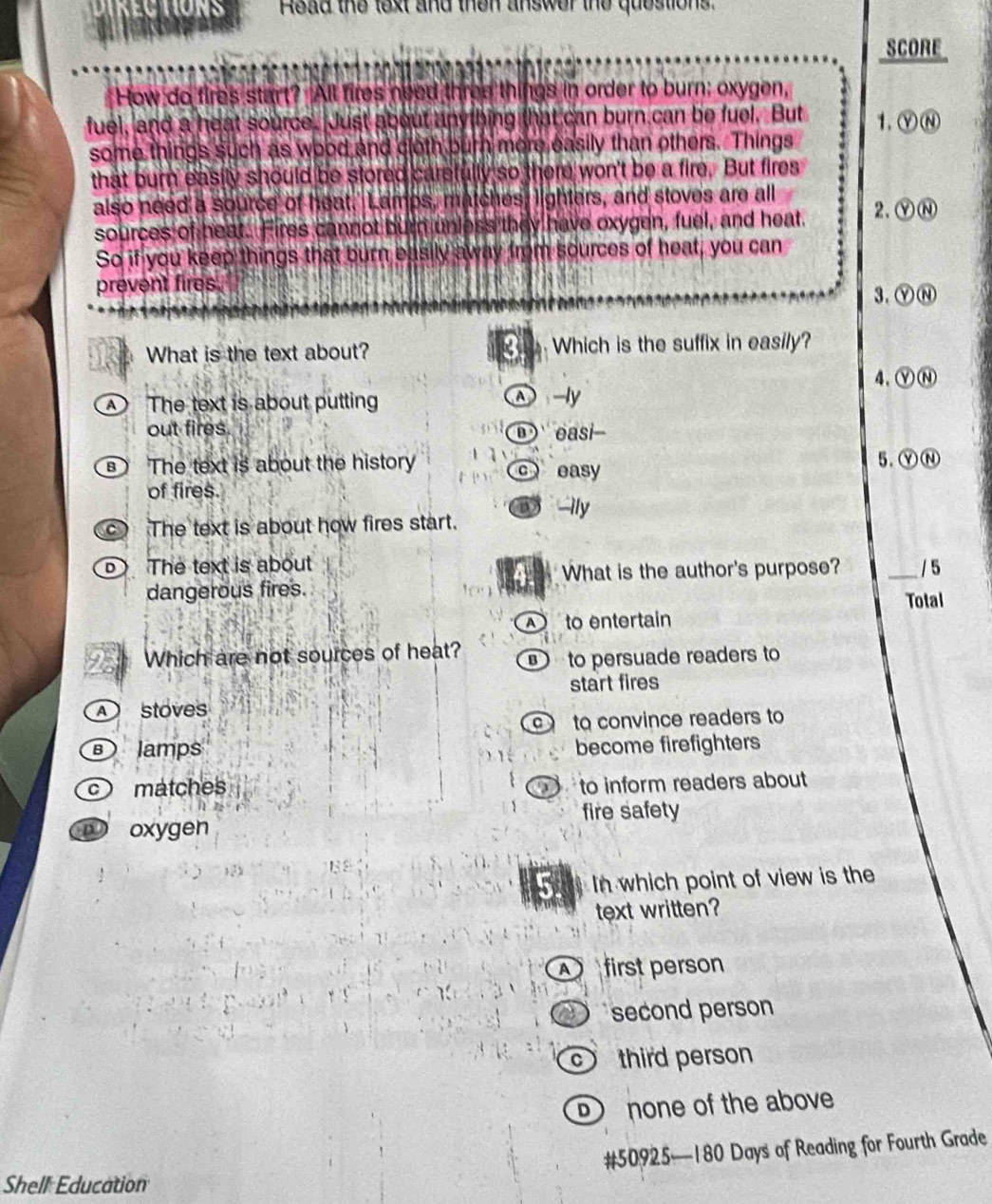 KEC TIONS Read the lext and then answer the questions.
SCORE
How do fires start? All fires need three things in order to burn; oxygen,
fuel, and a heat source. Just about anything that can burn can be fuel. But 1.YⓃ
some things such as wood and cloth burn more easily than others. Things
that burn easily should be stored carsfully so there won't be a fire. But fires
also need a source of heat.' Lamps, matches, lighters, and stoves are all
sources of heat. Fires cannot burn unless they have oxygen, fuel, and heat. 2.YⓃ
So if you keep things that burn easily away from sources of heat, you can
prevent fires. 3.ⓎⓃ
What is the text about? 3 Which is the suffix in easily?
4、ⓨⓃ
The text is about putting △ -ly
out fires. easi
B The text is about the history c easy
5.ⓎⓃ
of fires.
c The text is about how fires start. ily
The text is about _/ 5
What is the author's purpose?
dangerous fires. Total
to entertain
22 Which are not sources of heat? to persuade readers to
start fires
stoves
to convince readers to
lamps become firefighters
c matches to inform readers about
D
D oxygen fire safety
In which point of view is the
text written?
first person
second person
third person
none of the above
# 50925 — 180 Days of Reading for Fourth Grade
Shell Education