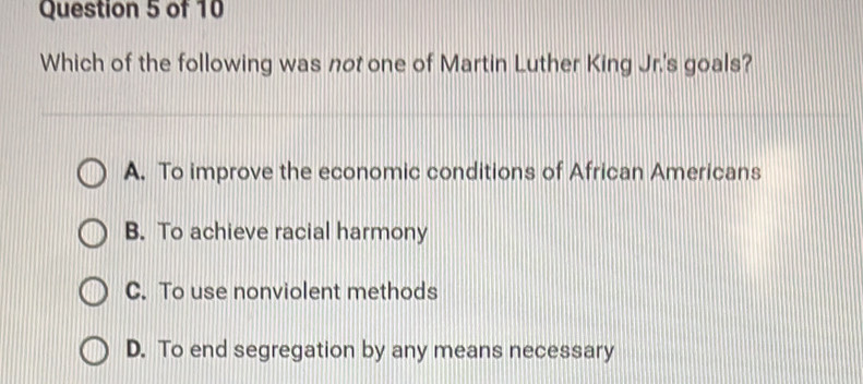 Which of the following was not one of Martin Luther King Jr.'s goals?
A. To improve the economic conditions of African Americans
B. To achieve racial harmony
C. To use nonviolent methods
D. To end segregation by any means necessary