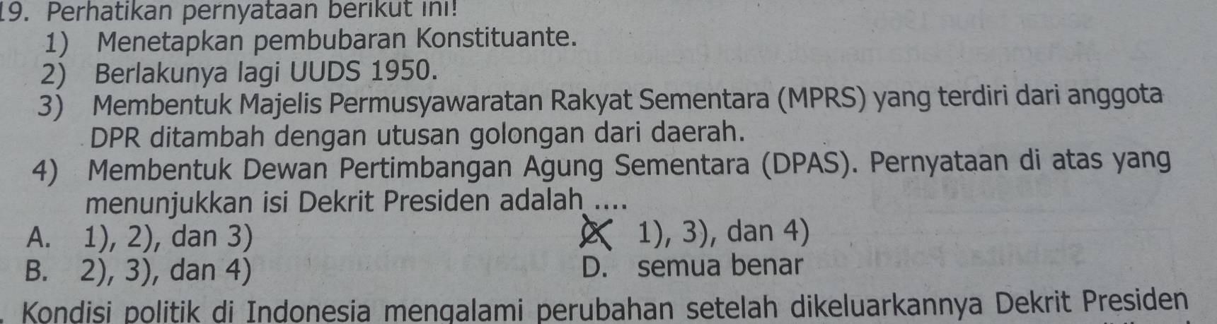 Perhatikan pernyataan berikut in!
1) Menetapkan pembubaran Konstituante.
2) Berlakunya lagi UUDS 1950.
3) Membentuk Majelis Permusyawaratan Rakyat Sementara (MPRS) yang terdiri dari anggota
DPR ditambah dengan utusan golongan dari daerah.
4) Membentuk Dewan Pertimbangan Agung Sementara (DPAS). Pernyataan di atas yang
menunjukkan isi Dekrit Presiden adalah ....
A. 1), 2), dan 3) ( 1), 3), dan 4)
B. 2), 3), dan 4) D. semua benar
. Kondisi politik di Indonesia mengalami perubahan setelah dikeluarkannya Dekrit Presiden