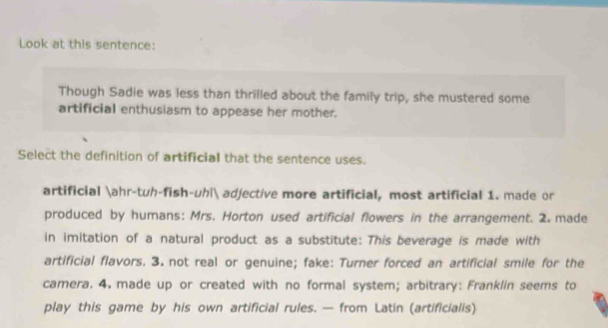 Look at this sentence: 
Though Sadie was less than thrilled about the family trip, she mustered some 
artificial enthusiasm to appease her mother. 
Select the definition of artificial that the sentence uses. 
artificial ahr-tuh-fish-uh| adjective more artificial, most artificial 1. made or 
produced by humans: Mrs. Horton used artificial flowers in the arrangement. 2. made 
in imitation of a natural product as a substitute: This beverage is made with 
artificial flavors. 3. not real or genuine; fake: Turner forced an artificial smile for the 
camera. 4. made up or created with no formal system; arbitrary: Franklin seems to 
play this game by his own artificial rules. — from Latin (artificialis)