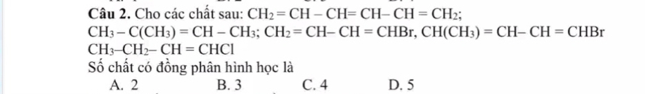 Cho các chất sau: CH_2=CH-CH=CH-CH=CH_2;
CH_3-C(CH_3)=CH-CH_3; CH_2=CH-CH=CHBr, CH(CH_3)=CH-CH=CHBr
CH_3-CH_2-CH=CHCl
Số chất có đồng phân hình học là
A. 2 B. 3 C. 4 D. 5