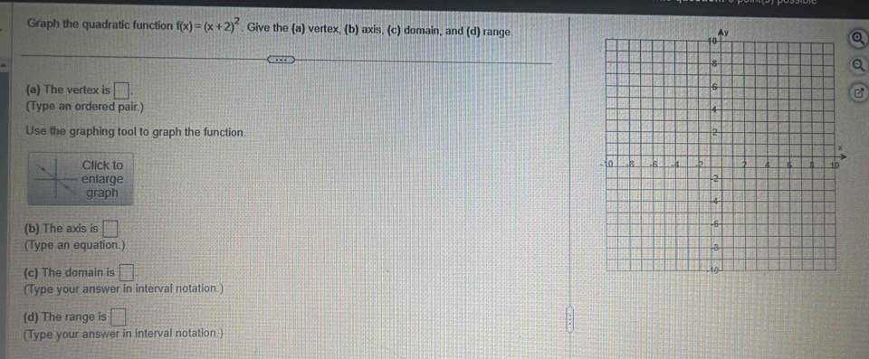 Graph the quadratic function f(x)=(x+2)^2. Give the (a) vertex, (b) axis, (c) domain, and (d) range. 
(a) The vertex is □. B 
(Type an ordered pair.) 
Use the graphing tool to graph the function. 
Click to 
enlarge 
graph 
(b) The axis is □ 
(Type an equation.) 
(c) The domain is □ 
(Type your answer in interval notation.) 
(d) The range is □ 
(Type your answer in interval notation )