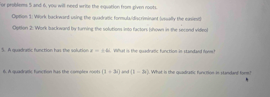 For problems 5 and 6, you will need write the equation from given roots. 
Option 1: Work backward using the quadratic formula/discriminant (usually the easiest) 
Option 2: Work backward by turning the solutions into factors (shown in the second video) 
5. A quadratic function has the solution x=± 4i. What is the quadratic function in standard form? 
6. A quadratic function has the complex roots (1+3i) and (1-3i). What is the quadratic function in standard form?