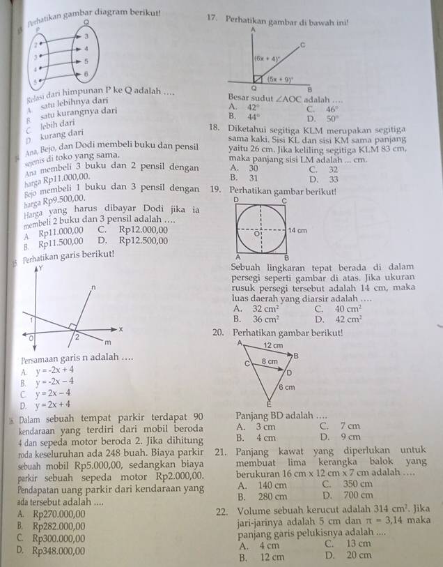 Terhatikan gambar diagram berikut!
17. Perhatikan gambar di bawah ini!
Relasi dari himpP ke Q adalah ....
satu lebihnya dari
Besar sudut ∠ AOC adalah ....
p kurang dari C lebih dari § satu kurangnya dari
A. 42° C. 46°
B. 44° D. 50°
18. Diketahui segitiga KLM merupakan segitiga
sama kaki. Sisi KL dan sisi KM sama panjang
x Ana, Bejo, dan Dodi membeli buku dan pensil yaitu 26 cm. Jika keliling segitiga KLM 83 cm.
seenis di toko yang sama.
maka panjang sisi LM adalah ... cm.
Ana membeli 3 buku dan 2 pensil dengan A. 30 C. 32
harga Rp11.000,00.
B. 31 D. 33
Bejo membeli 1 buku dan 3 pensil dengan 19. Perhatikan gambar berikut!
harga Rp9.500,00. 
Harga yang harus dibayar Dodi jika ia
membeli 2 buku dan 3 pensil adalah ....
B. Rp11.500,00 A. Rp11.000,00 C. Rp12.000,00
D. Rp12.500,00
5 Perhatikan garis berikut!
Sebuah lingkaran tepat berada di dalam
persegi seperti gambar di atas. Jika ukuran
rusuk persegi tersebut adalah 14 cm, maka
luas daerah yang diarsir adalah ....
A. 32cm^2 C. 40cm^2
B. 36cm^2 D. 42cm^2
20. Perhatikan gambar berikut!
Persamaan garis n adalah ….
A. y=-2x+4
B. y=-2x-4
C y=2x-4
D. y=2x+4
16 Dalam sebuah tempat parkir terdapat 90 Panjang BD adalah ….
kendaraan yang terdiri dari mobil beroda A. 3 cm C. 7 cm
4 dan sepeda motor beroda 2. Jika dihitung B. 4 cm D. 9 cm
roda keseluruhan ada 248 buah. Biaya parkir 21. Panjang kawat yang diperlukan untuk
sebuah mobil Rp5.000,00, sedangkan biaya membuat lima kerangka balok yang
parkir sebuah sepeda motor Rp2.000,00. berukuran 16cm* 12cm* 7cm adalah ....
Pendapatan uang parkir dari kendaraan yang A. 140 cm C. 350 cm
ada tersebut adalah .... B. 280 cm D. 700 cm
A. Rp270.000,00 22. Volume sebuah kerucut adalah 314cm^2. Jika
B. Rp282.000,00 jari-jarinya adalah 5 cm dan π =3,14 maka
C. Rp300.000,00 panjang garis pelukisnya adalah ....
D. Rp348.000,00 A. 4 cm C. 13 cm
B. 12 cm D. 20 cm