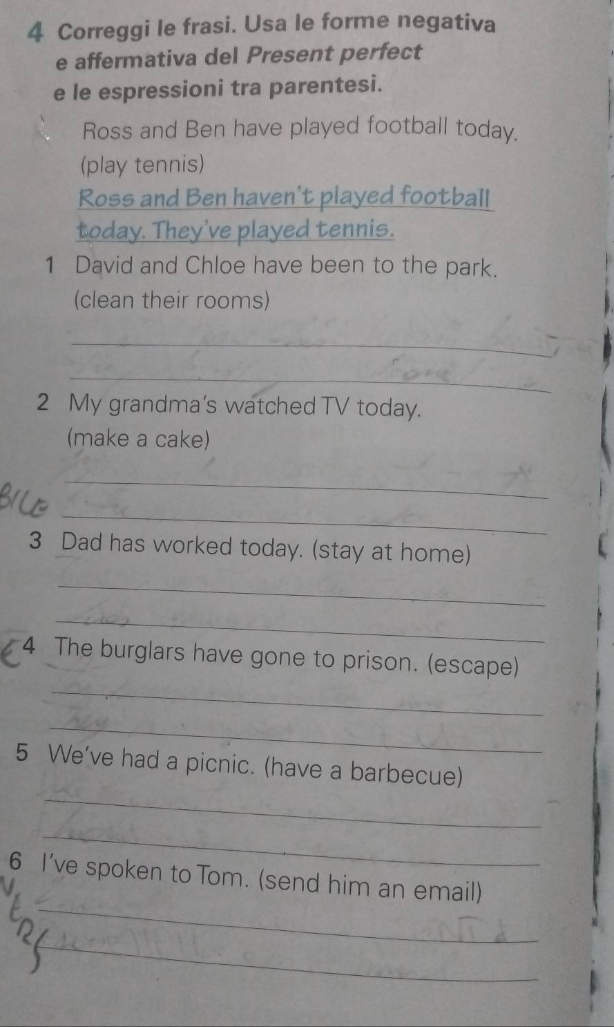 Correggi le frasi. Usa le forme negativa 
e affermativa del Present perfect 
e le espressioni tra parentesi. 
Ross and Ben have played football today. 
(play tennis) 
Ross and Ben haven't played football 
today. They've played tennis. 
1 David and Chloe have been to the park. 
(clean their rooms) 
_ 
_ 
2 My grandma’s watched TV today. 
(make a cake) 
_ 
_ 
3 Dad has worked today. (stay at home) 
_ 
_ 
_ 
4 The burglars have gone to prison. (escape) 
_ 
_ 
5 We've had a picnic. (have a barbecue) 
_ 
_ 
6 I've spoken to Tom. (send him an email) 
_