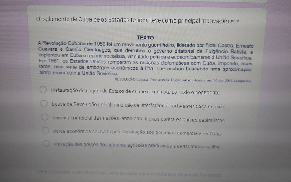 isolamento de Cuba pelos Estados Unidos teve como principal motivação a: *
TEXTO
A Revolução Cubana de 1959 foi um movimento guerrilheiro, liderado por Fidel Castro, Ernesto
Guevara e Camilo Cienfuegos, que derrubou o governo ditatorial de Fulgêncio Batista, e
implantou em Cuba o regime socialista, vinculado política e economicamente à União Soviética.
Em 1961, os Estados Unidos romperam as relações diplomáticas com Cuba, impondo, mais
tarde, uma série de embargos econômicos à Ilha, que acabou buscando uma aproximação
ainda maior com a União Soviética
REVOLUÇÃO Cubana. Toda matána. Disponível em Acesso em. 14 nov. 2016. (adaptado)
instauração de golpes de Estado de cunho comunista por todo o continente.
busca da Revolução pela diminuição da interferência norte-americana no país
barreira comercial das nações latino americanas contra os países capitalistas.
perda econômica causada pela Revolução aos parceiros comerciais de Cuba
elevação dos preços dos gêneros agrícolas produzidos e consumidos na ilha
Uima cópia das suas respostas será enviada para o endereço de e-mail fornecido