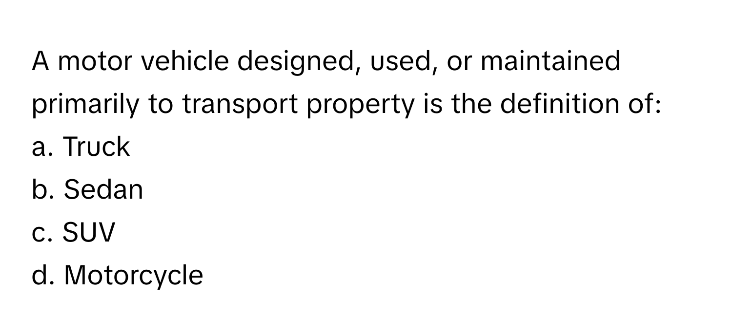 A motor vehicle designed, used, or maintained primarily to transport property is the definition of:

a. Truck 
b. Sedan 
c. SUV 
d. Motorcycle