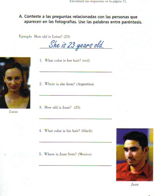 Encontrará las respuestas en la página 11. 
A. Conteste a las preguntas relacionadas con las personas que 
aparecen en las fotografías. Use las palabras entre paréntesis. 
Ejemplo How old is Luisa? (23) 
_ 
1. What color is her hair? (red) 
_ 
2. Where is she from? (Argentina) 
_ 
3. How old is Juan? (25) 
_ 
4. What color is his hair? (black) 
_ 
5. Where is Juan from? (Mexico) 
_