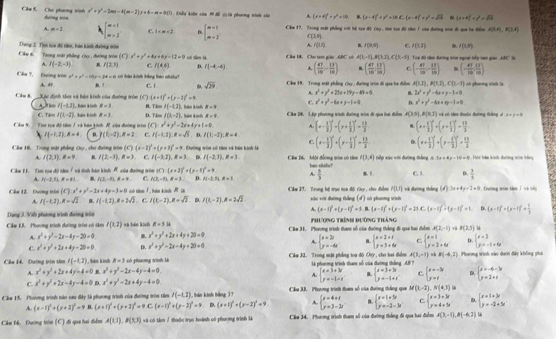 Cho phương trình x^2+y^2-2mx-4(m-2)y+6-m=0(J) Diều kiệu của 0 đề (tlà phương trình củi A. (x+4)^2+y^2=10 B. (x-4)^2+y^2=10C_0(x-4)^2+y^2=sqrt(15) D (x-4)^2+y^2=sqrt(15)
đường tròn
A. m=2 beginarrayl m<1 m>2endarray. C. 1 D. beginarrayl m=1 m=2endarray. Cầu 17, Trong mật phẳng với lị tọa độ Ovy, tìm tọa độ tâm / của đường trón đi qa ba điểm A(9,4),B(3,4)
C(2,6)
Dang 2. Tìm tọa độ tầm, bán kinh dường tròn
A. l(u) I(0,0) c. I(1,2) D. I(1,0).
Câu 6, Trong mặt phẳng Ouy , đường tròn (C) x^2+y^2+4x+6y-12=0 có tâm là Cầu 18. Cho tam giác ANC có A(1,-1),B(3,2),C(5,-5) Tu độ tần đường trên ngoại tiếp tam giác ABC' là
~ I(-2,-3) B. I(2,3) C. I(4,6) D. I(-4,-6) A. ( 47/10 ,- 13/10 ). B. ( 47/10 , 13/10 ) c. (- 47/10 ;- 13/10 ). D (- 47/10 , 13/10 )
Câu 7, Dường tròn x^2+y^2-10y=24=0 có bàn kính bằng bao nhiều  Cầu 19. Trong mặt phẳng Cuy , đường tròn đi qua ba điểm A(1,2),B(5,2),C(1,-3) có phương trình là
A. 49 B. 7. C. 1 D. sqrt(29)
A. x^2+y^2+25x+19y-49=0. , 2x^2+y^2-6x+y-3=0
Cầu 8. Xác định tâm và bản kính của đường tròn (C) (x+1)^2+(y-2)^2=9 c x^2+y^2-6x+y-1=0. D. x^2+y^2-6x+xy-1=0.
A âm I(-1,2) , bán kinh R=3 B. Tivo I(-1,2) R=9
C. Tâm I(1,-2) , hán kính R=3 D. Tâm I(t,-2) , bán káh R=9 Cầm 20, Lập phượng trình đường tròn đi qua hai điểm A(3,0),B(0,2) và có tâm thuộc đường thắng, đ x+y=0
Câu 9.   Tìm tọa độ tâm / và bán kính R. của đường tròn ( x^2+y^2-2x+4y+1=0 A. (x- 1/2 )^2+(y+ 1/2 )^2= 13/2  8. (x+ 1/2 )^2+(y+ 1/2 )^2= 13/2 
I(-1,2):R=4 B. (1,-2):R=2 C. I(-1,2):R=sqrt(5). D. I(1;-2);R=4
C.
Câu 10, Trong mặt phẳng Ovy , cho đường tròn (C):(x-2)^2+(y+3)^2=9 *  Dướng tròn có tâm và bàn kinh là (x- 1/2 )^2+(y- 1/2 )^2= 13/2  D. (x+ 1/2 )^2+(y- 1/2 )^2= 13/2  h hảm khh đường trên hằng
A. I(2,3),R=9 B. I(2;-3),R=3, C. I(-3;2),R=3 D. I(-2,3),R=3. Cầm 26, Một đường tròn có tâm I(3,4) tiếp xác với đường thắng 6:3x+4y-10=0
Cầu 11. Tìm tọa độ tâm /và tinh bán kinh R của đường tròn (C):(x+2)^2+(y-5)^2=9. bao nhibu?
A.  5/3 
A. I(-2,5),R=81... B. I(2,-5),R=9. c. I(2,-5),R=3. D I(-2.5),R=3, C. 3 D.  3/5 
Cầu 12. Dường tròn (C):x^2+y^2-2x+4y-3=0 cá i sm/ , bān kính R_is Cầu 27. Trong hệ trục tọa độ Cuy , cho điểm I(1,1) và đường thắng (d):3x+4y-2=0 , Đường trón tâm í và tếg
A. I(-1,2),R=sqrt(2) B. I(-1,2),R=2sqrt(2) C. I(1;-2),R=sqrt(2). D. I(1,-2),R=2sqrt(2). xúc với đướng thắng (d) có phương trình
A. (x-1)^2+(y-1)^2=5 B (x-1)^2+(y-1)^2=25.C.(x-1)^2+(y-1)^2=1 D. (x-1)^2+(y-1)^2= 1/5 
Dạng 3. Việt phương trình đường trôn Phương trình đường thắng
Cầu 13. Phương trình đường tròn có tâm I(1,2) và bán kinh R=51 Cầu 31. Phương trình tham số của đường thắng đi qua hai điểm A(2,-1) v B(2,5)
A. x^2+y^2-2x-4y-20=0. B. x^2+y^2+2x+4y+20=0.
beginarrayl x=2t y=-6tendarray.
C. x^2+y^2+2x+4y-20=0. D. x^2+y^2-2x-4y+20=0. beginarrayl x=2+t y=5+6tendarray. C. beginarrayl x=1 y=2+6tendarray. D. beginarrayl x=2 y=-1+6endarray.
Cầu 14. Đường trên tâm I(-1,2) , bán kinh R=3 có phương trính là  Câm 32. Trong mặt phẳng toạ độ Oxy , cho hai điểm A(3,-1) B(-6,2) : Phương trình nào dưới đây không phá
là phương trình tham số của đường thắng AB ?
A. x^3+y^2+2x+4y-4=0 B. x^2+y^2-2x-4y-4=0.
A. beginarrayl x=3+3t y=-1-tendarray. B. beginarrayl x=3+3t y=-1+tendarray. c. beginarrayl x=-3t y=tendarray. p. beginarrayl x=-6-3t y=2+tendarray.
C. x^2+y^2+2x-4y-4=0 D. x^2+y^2-2x+4y-4=0.
Cầu 15. Phương trình nào sau đây là phương trình của đường tròn tâm I(-1,2) , bán kánh bàng 37 Cầu 33. Phương trình tham số của đường thắng qua M(1,-2),N(4,3)
A. (x-1)^2+(y+2)^2=9 B. (x+1)^2+(y+2)^2=9,C,(x-1)^2+(y-2)^2=9. D. (x+1)^2+(y-2)^2=9. 4. beginarrayl x=4+t y=3-2tendarray. B beginarrayl x=1+5t y=-2-3tendarray. C. beginarrayl x=3+3t y=4+5tendarray. D. beginarrayl x=1+3t y=-2+5tendarray.
Cầu 16. Đướng tròn (C) đi qua hai điểm A(1,1),B(5,3) và có tâm / thuộc trục hoành có phương trình là Cầu 34. Phương trình tham số của đường thắng đi qua hai điểm A(3,-1),B(-6,2) E