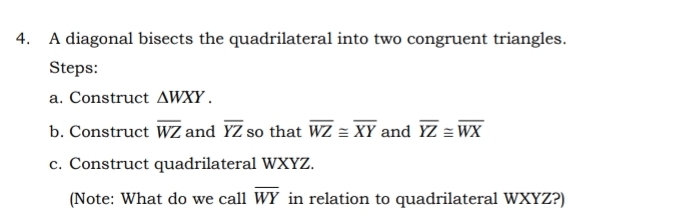 A diagonal bisects the quadrilateral into two congruent triangles. 
Steps: 
a. Construct △ WXY. 
b. Construct overline WZ and overline YZ so that overline WZ≌ overline XY and overline YZ≌ overline WX
c. Construct quadrilateral WXYZ. 
(Note: What do we call overline WY in relation to quadrilateral WXYZ?)