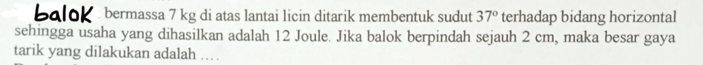 baloK bermassa 7 kg di atas lantai licin ditarik membentuk sudut 37° terhadap bidang horizontal 
sehingga usaha yang dihasilkan adalah 12 Joule. Jika balok berpindah sejauh 2 cm, maka besar gaya 
tarik yang dilakukan adalah ... .